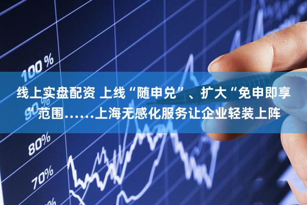 线上实盘配资 上线“随申兑”、扩大“免申即享”范围……上海无感化服务让企业轻装上阵