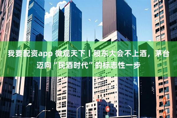 我要配资app 微观天下丨股东大会不上酒，茅台迈向“民酒时代”的标志性一步