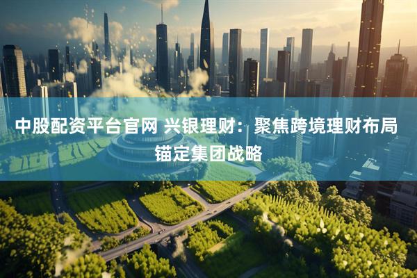 中股配资平台官网 兴银理财：聚焦跨境理财布局 锚定集团战略