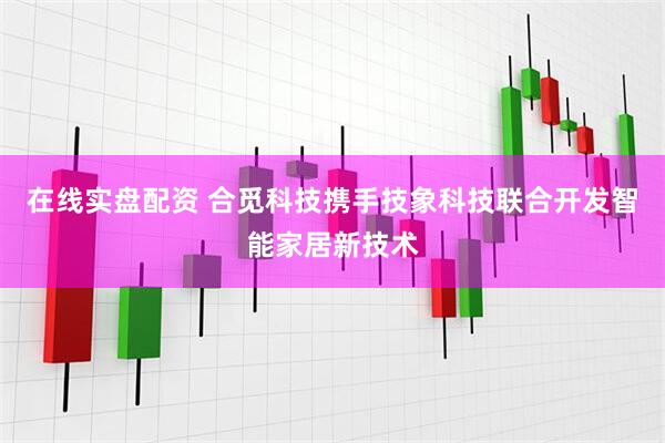 在线实盘配资 合觅科技携手技象科技联合开发智能家居新技术