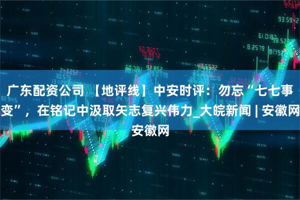 广东配资公司 【地评线】中安时评：勿忘“七七事变”，在铭记中汲取矢志复兴伟力_大皖新闻 | 安徽网