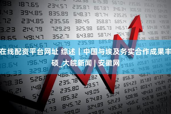在线配资平台网址 综述｜中国与埃及务实合作成果丰硕_大皖新闻 | 安徽网