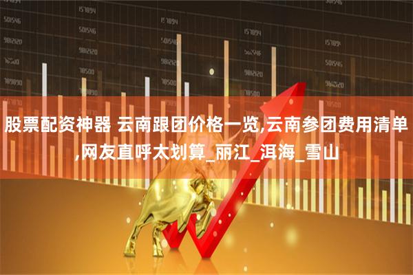 股票配资神器 云南跟团价格一览,云南参团费用清单,网友直呼太划算_丽江_洱海_雪山