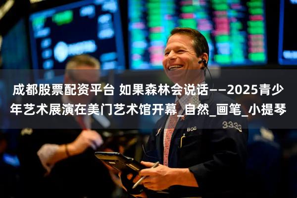 成都股票配资平台 如果森林会说话——2025青少年艺术展演在美门艺术馆开幕_自然_画笔_小提琴