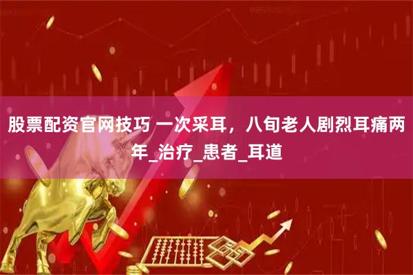 股票配资官网技巧 一次采耳，八旬老人剧烈耳痛两年_治疗_患者_耳道