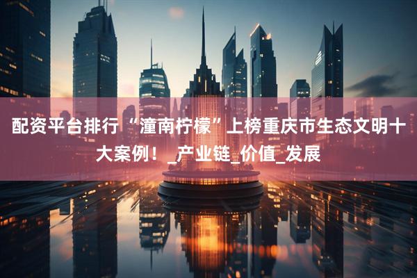 配资平台排行 “潼南柠檬”上榜重庆市生态文明十大案例！_产业链_价值_发展