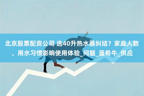北京股票配资公司 选40升热水器纠结？家庭人数、用水习惯影响使用体验_问题_蓝希牛_供应