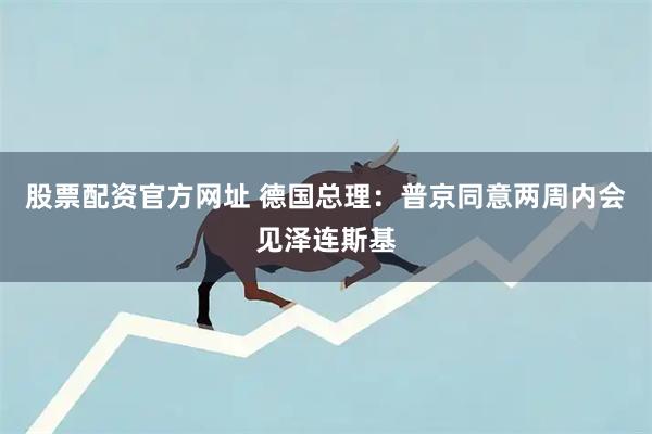 股票配资官方网址 德国总理:普京同意两周内会见泽连斯基