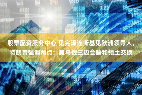 股票配资服务中心 见完泽连斯基见欧洲领导人，特朗普强调两点：美乌俄三边会晤和领土交换