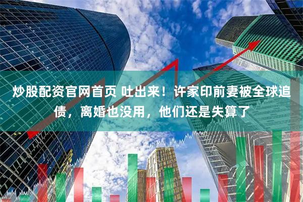 炒股配资官网首页 吐出来！许家印前妻被全球追债，离婚也没用，他们还是失算了