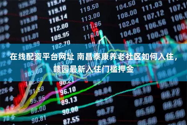 在线配资平台网址 南昌泰康养老社区如何入住，赣园最新入住门槛押金