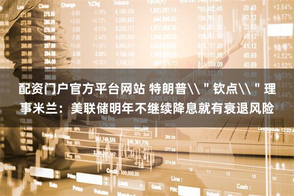 配资门户官方平台网站 特朗普\＂钦点\＂理事米兰：美联储明年不继续降息就有衰退风险
