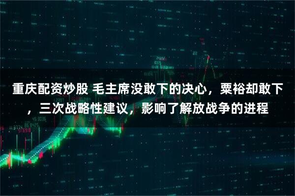 重庆配资炒股 毛主席没敢下的决心，粟裕却敢下，三次战略性建议，影响了解放战争的进程