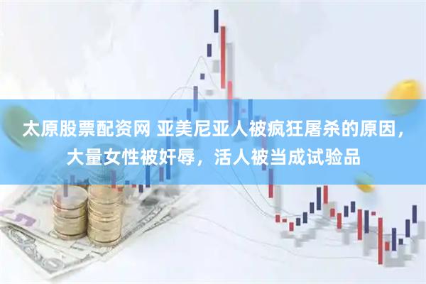 太原股票配资网 亚美尼亚人被疯狂屠杀的原因，大量女性被奸辱，活人被当成试验品
