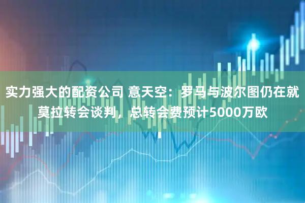 实力强大的配资公司 意天空：罗马与波尔图仍在就莫拉转会谈判，总转会费预计5000万欧